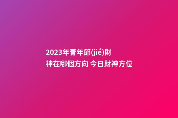 2023年青年節(jié)財神在哪個方向 今日財神方位